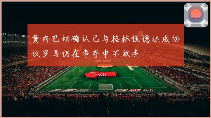 费内巴切确认已与格林伍德达成协议罗马仍在争夺中不放弃