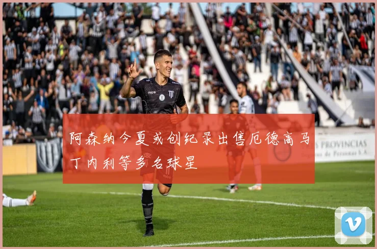 阿森纳今夏或创纪录出售厄德高马丁内利等多名球星