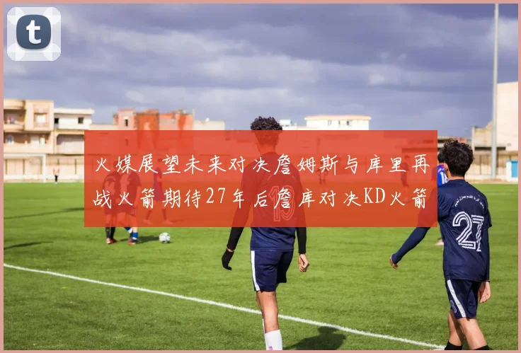 火媒展望未来对决詹姆斯与库里再战火箭期待27年后詹库对决KD火箭