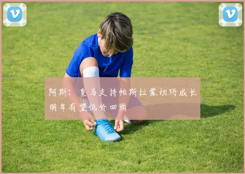 阿斯：皇马支持帕斯拉蒙切玛成长明年有望低价回购