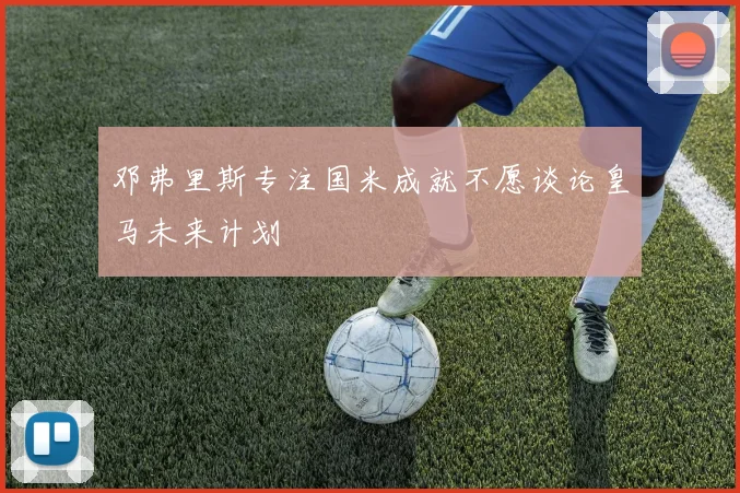 邓弗里斯专注国米成就不愿谈论皇马未来计划