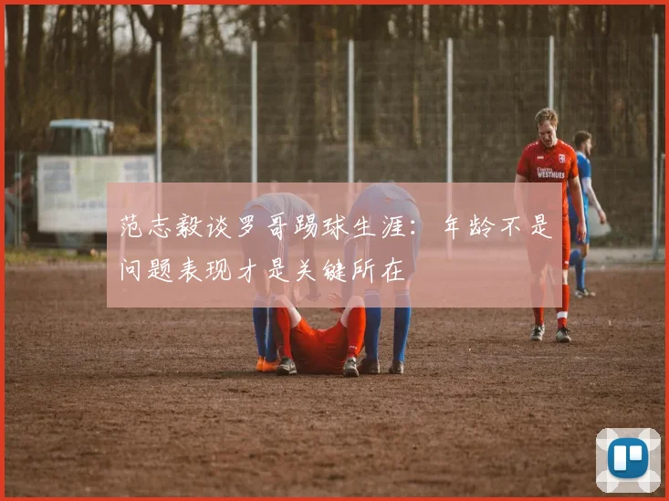 范志毅谈罗哥踢球生涯：年龄不是问题表现才是关键所在