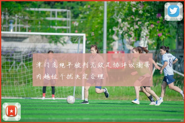 津门虎绝平被判无效足协评议谢蒂内越位干扰决定合理