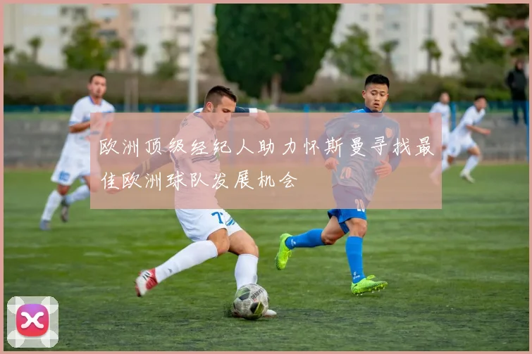 欧洲顶级经纪人助力怀斯曼寻找最佳欧洲球队发展机会