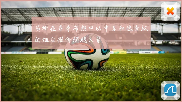 黄蜂在争夺布朗中以申京和选秀权的组合报价超越火箭