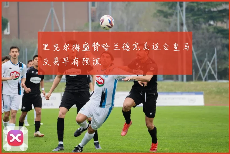 里克尔梅盛赞哈兰德完美适合皇马交易早有预谋