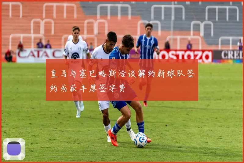 皇马与塞巴略斯洽谈解约新球队签约或获丰厚签字费