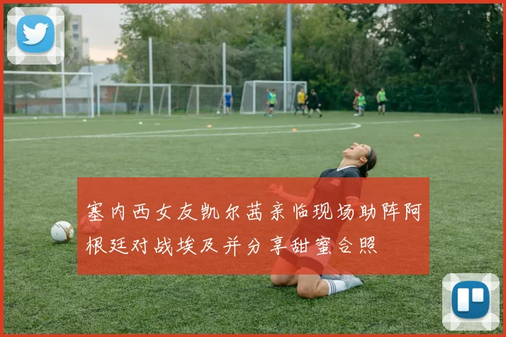 塞内西女友凯尔茜亲临现场助阵阿根廷对战埃及并分享甜蜜合照