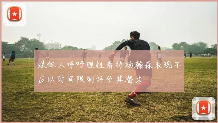 媒体人呼吁理性看待杨瀚森表现不应以时间限制评价其潜力