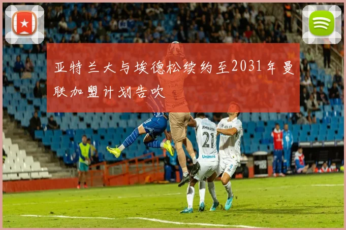 亚特兰大与埃德松续约至2031年曼联加盟计划告吹