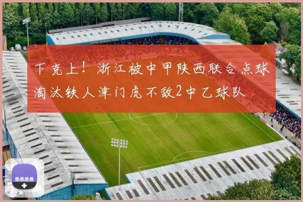 下克上！浙江被中甲陕西联合点球淘汰铁人津门虎不敌2中乙球队
