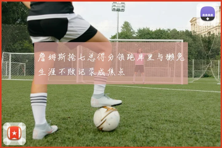 詹姆斯抢七总得分领跑库里与獭兔生涯不败记录成焦点