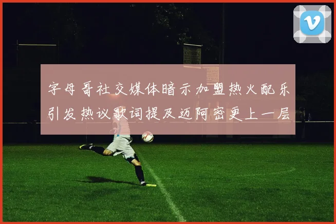 字母哥社交媒体暗示加盟热火配乐引发热议歌词提及迈阿密更上一层楼