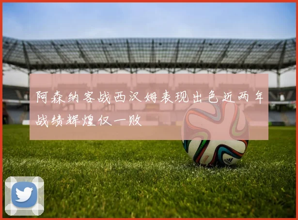 阿森纳客战西汉姆表现出色近两年战绩辉煌仅一败