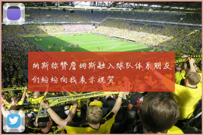 纳斯称赞詹姆斯融入球队体系朋友们纷纷向我表示祝贺
