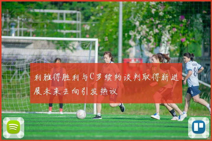 利雅得胜利与C罗续约谈判取得新进展未来去向引发热议