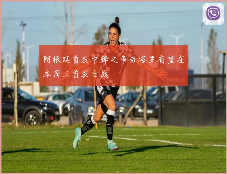 阿根廷首发中锋之争劳塔罗有望在本周三首发出战