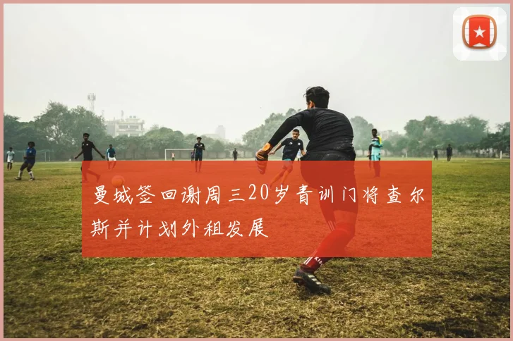 曼城签回谢周三20岁青训门将查尔斯并计划外租发展
