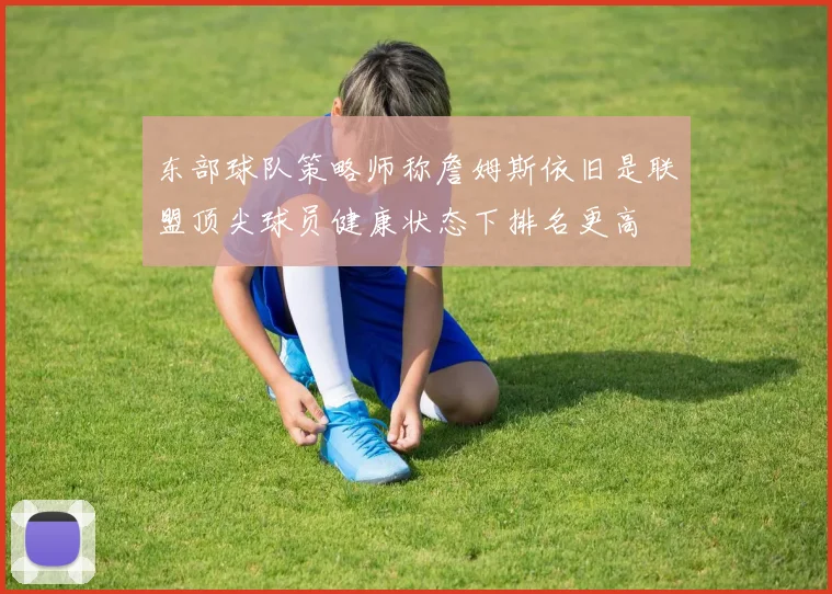 东部球队策略师称詹姆斯依旧是联盟顶尖球员健康状态下排名更高