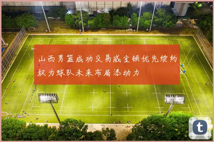 山西男篮成功交易威金顿优先续约权为球队未来布局添动力