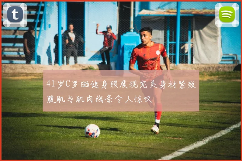 41岁C罗晒健身照展现完美身材紧致腹肌与肌肉线条令人惊叹